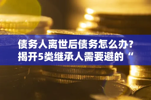 北京债务人离世后债务怎么办？揭开5类继承人需要避的“坑”