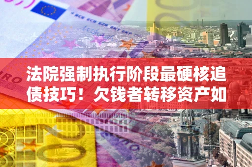 北京法院强制执行阶段最硬核追债技巧！欠钱者转移资产如何破解？